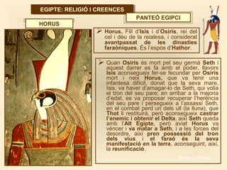 EGIPTE: RELIGIÓ I CREENCESEGIPTE: RELIGIÓ I CREENCES
PANTEÓ EGIPCI
 Horus. Fill d’Isis i d’Osiris, rei del
cel i déu de la reialesa, i considerat
avantpassat de les dinasties
faraòniques. És l’espòs d’Hathor.
HORUS
 Quan Osiris és mort pel seu germà Seth i
aquest darrer es fa amb el poder, llavors
Isis aconsegueix fer-se fecundar per Osiris
mort i neix Horus, que va tenir una
infantesa difícil, donat que la seva mare,
Isis, va haver d’amagar-lo de Seth, qui volia
el tron del seu pare; en arribar a la majoria
d’edat, es va proposar recuperar l’herència
del seu pare i persegueix a l’assassí Seth,
en el combat perd un dels ull (la lluna), que
Thot li restituirà, però aconsegueix castrar
l’enemic i obtenir el Delta, així Seth queda
amb l’Alt Egipte, però aviat Horus va
vèncer i va matar a Seth, i a les forces del
desordre, així pren possessió del tron
dels vius i el faraó és la seva
manifestació en la terra, aconseguint, així,
la reunificació.
Anar a índex…
 