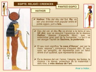 EGIPTE: RELIGIÓ I CREENCESEGIPTE: RELIGIÓ I CREENCES
Anar a índex…
PANTEÓ EGIPCI
 Hathor. Filla del déu del Sol, Ra, va
ser una divinitat molt popular entre el
poble egipci, junt a Isis.
HATHOR
 Des del cel, el déu Ra va enviar a la terra el seu
Ull diví, que va assumir l’aparença de la deessa
Hathor, deessa d’aspecte lleoní, que va
exterminar gran part de la humanitat, i a qui li va
ser atorgar l’epítet de Sachme, la poderosa.
 El seu nom significa “la casa d’Horus”, per ser la
mare, esposa i companya d’aquest déu. El seu
nom, en jeroglífic, es representa com un falcó
dintre d’un quadrat, que representa la casa.
 És la deessa del cel, l’amor, l’alegria, les festes, la
música i la dansa, protectora de la maternitat i
dels nins, a més deessa de l’art.
 