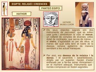 EGIPTE: RELIGIÓ I CREENCESEGIPTE: RELIGIÓ I CREENCES
PANTEÓ EGIPCI
 Els seus objectes sagrats són dos
instruments de percussió, que es solien
usar junts i simbolitzen la vida: el menat,
un collaret de comptes de diverses voltes
dotat de contrapès, que servia de mànec; i
el sistro, d’agradable so per als déus, el
mànec del qual solia tenir el rostre de la
deessa, sonava agitant-lo de manera
semblant a les actual maraques.
 Per això, era deessa de la música i la
dansa. I el sacerdots i sacerdotesses,
dirigits per un superior, havien d’estar
entrenats per a fer-los sonar rítmicament i
en el moment adequat. Instruments que
només s’empraven en festes sagrades.
HATHOR
HATHOR.
MUSEU LUXOR.
Anar a índex…
 
