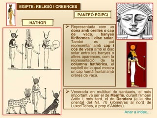 EGIPTE: RELIGIÓ I CREENCESEGIPTE: RELIGIÓ I CREENCES
Anar a índex…
PANTEÓ EGIPCI
 Representada com un
dona amb orelles o cap
de vaca, banyes
lliriformes i disc solar.
També es pot
representar amb cap i
cos de vaca amb el disc
solar entre les banyes o
altres aparences, com la
representació de la
columna hathòrica, el
capitell de la qual mostra
un cap humà frontal amb
orelles de vaca.
HATHOR
 Venerada en multitud de santuaris, el més
important va ser el de Memfis, durant l’Imperi
Antic i, més tard, el de Dendera (a la riba
oriental del Nil, 70 kilòmetres al nord de
Luxor/Tebes, a prop d’Abidos).
 