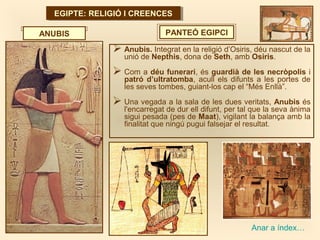 EGIPTE: RELIGIÓ I CREENCESEGIPTE: RELIGIÓ I CREENCES
PANTEÓ EGIPCI
 Anubis. Integrat en la religió d’Osiris, déu nascut de la
unió de Nepthis, dona de Seth, amb Osiris.
 Com a déu funerari, és guardià de les necròpolis i
patró d’ultratomba, acull els difunts a les portes de
les seves tombes, guiant-los cap el “Més Enllà”.
 Una vegada a la sala de les dues veritats, Anubis és
l'encarregat de dur ell difunt, per tal que la seva ànima
sigui pesada (pes de Maat), vigilant la balança amb la
finalitat que ningú pugui falsejar el resultat.
ANUBIS
Anar a índex…
 