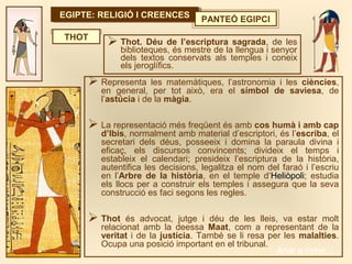 EGIPTE: RELIGIÓ I CREENCESEGIPTE: RELIGIÓ I CREENCES PANTEÓ EGIPCI
THOT
 Representa les matemàtiques, l’astronomia i les ciències,
en general, per tot això, era el símbol de saviesa, de
l’astúcia i de la màgia.
 La representació més freqüent és amb cos humà i amb cap
d’Ibis, normalment amb material d’escriptori, és l’escriba, el
secretari dels déus, posseeix i domina la paraula divina i
eficaç, els discursos convincents; divideix el temps i
estableix el calendari; presideix l’escriptura de la història,
autentifica les decisions, legalitza el nom del faraó i l’escriu
en l’Arbre de la història, en el temple d’Heliòpoli; estudia
els llocs per a construir els temples i assegura que la seva
construcció es faci segons les regles.
 Thot és advocat, jutge i déu de les lleis, va estar molt
relacionat amb la deessa Maat, com a representant de la
veritat i de la justícia. També se li resa per les malalties.
Ocupa una posició important en el tribunal.
 Thot. Déu de l’escriptura sagrada, de les
biblioteques, és mestre de la llengua i senyor
dels textos conservats als temples i coneix
els jeroglífics.
Anar a índex…
 
