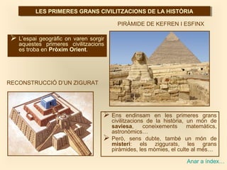 PIRÀMIDE DE KEFREN I ESFINX
RECONSTRUCCIÓ D’UN ZIGURAT
LES PRIMERES GRANS CIVILITZACIONS DE LA HISTÒRIALES PRIMERES GRANS CIVILITZACIONS DE LA HISTÒRIA
 L’espai geogràfic on varen sorgir
aquestes primeres civilitzacions
es troba en Pròxim Orient.
 Ens endinsam en les primeres grans
civilitzacions de la història, un món de
saviesa, coneixements matemàtics,
astronòmics…
 Però, sens dubte, també un món de
misteri: els ziggurats, les grans
piràmides, les mòmies, el culte al més…
Anar a índex…
 