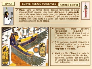 EGIPTE: RELIGIÓ I CREENCESEGIPTE: RELIGIÓ I CREENCES PANTEÓ EGIPCI
 Simbolitza l’ordre còsmic,
l’estabilitat, l’equilibri i
l’harmonia en el món i en el
cosmos, tal i com va ser creat en
un primer moment l’univers.
 A la societat, aquest respecte a
l’equilibri implica, en la pràctica,
lleialtat, veritat, justícia i
respecte a les lleis.
 Maat era filla d’Aton, i a partir de
la XVIII dinastia és filla de Ra, i
apareixia, darrere del seu pare,
en la barca que el duia cada nit al
món subterrani.
 Maat. Sota la forma d’una deessa femenina, la seva
representació mostra una dona dempeus o asseguda
sobre els seus talons amb una gran ploma d’estruç al
cap, subjectada amb un diadema, i portant en una mà el
ceptre i en l’altra l’anj. I a partir del regnat d’Akenaton,
apareix com una dona alada.
MA’AT
Anar a índex…
 