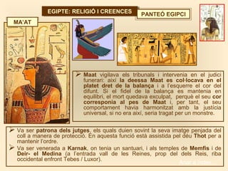 EGIPTE: RELIGIÓ I CREENCESEGIPTE: RELIGIÓ I CREENCES PANTEÓ EGIPCI
 Va ser patrona dels jutges, els quals duien sovint la seva imatge penjada del
coll a manera de protecció. En aquesta funció està assistida pel déu Thot per a
mantenir l’ordre.
 Va ser venerada a Karnak, on tenia un santuari, i als temples de Memfis i de
Deir- el Medina (a l’entrada vall de les Reines, prop del dels Reis, riba
occidental enfront Tebes / Luxor).
 Maat vigilava els tribunals i intervenia en el judici
funerari: així la deessa Maat es col·locava en el
platet dret de la balança i a l’esquerre el cor del
difunt. Si el fidel de la balança es mantenia en
equilibri, el mort quedava exculpat, perquè el seu cor
corresponia al pes de Maat i, per tant, el seu
comportament havia harmonitzat amb la justícia
universal, si no era així, seria tragat per un monstre.
MA’AT
Anar a índex…
 