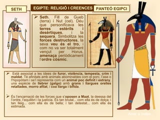 EGIPTE: RELIGIÓ I CREENCESEGIPTE: RELIGIÓ I CREENCES PANTEÓ EGIPCI
 Seth. Fill de Gueb
(terra) i Nut (cel). Déu
que personificava les
terres estèrils i
desèrtiques, i la
sequera. Simbolitza les
forces destructores, la
seva veu és el tro, i
com no va ser totalment
vençut per Horus,
amenaça periòdicament
l’ordre còsmic.
SETH
 Està associat a les idees de furor, violència, tempesta, crim i
maldat. Té afinitats amb animals abominables com el porc, l’ase o
l’hipopòtam i se’l representa com un animal poc definit i estrany,
una espècie de llebrer (galgo) amb grans i llargues orelles
retallades, morro afilat, i coa llarga i bífida.
 És l’encarnació de les forces que s’oposen a Maat, la deessa del
l’ordre, l’equilibri i la justícia. És tan brutal... com ella és de dolça; i
tan lleig... com ella és de bella; i tan detestat... com ella és
estimada.
Anar a índex…
 