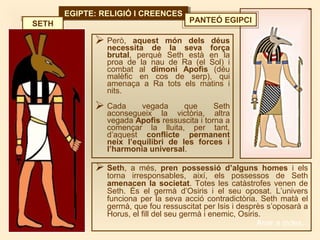 EGIPTE: RELIGIÓ I CREENCESEGIPTE: RELIGIÓ I CREENCES
 Però, aquest món dels déus
necessita de la seva força
brutal, perquè Seth està en la
proa de la nau de Ra (el Sol) i
combat al dimoni Apofis (déu
malèfic en cos de serp), qui
amenaça a Ra tots els matins i
nits.
 Cada vegada que Seth
aconsegueix la victòria, altra
vegada Apofis ressuscita i torna a
començar la lluita, per tant,
d’aquest conflicte permanent
neix l’equilibri de les forces i
l’harmonia universal.
SETH
 Seth, a més, pren possessió d’alguns homes i els
torna irresponsables, així, els possessos de Seth
amenacen la societat. Totes les catàstrofes venen de
Seth. És el germà d’Osiris i el seu oposat. L’univers
funciona per la seva acció contradictòria. Seth matà el
germà, que fou ressuscitat per Isis i desprès s’oposarà a
Horus, el fill del seu germà i enemic, Osiris.
PANTEÓ EGIPCI
Anar a índex…
 