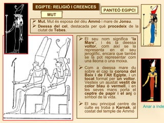EGIPTE: RELIGIÓ I CREENCESEGIPTE: RELIGIÓ I CREENCES
PANTEÓ EGIPCI
 Mut. Mut és esposa del déu Ammó i mare de Jonsu.
 Deessa del cel, destacada per què procedeix de la
ciutat de Tebes.
MUT
Anar a índe
 El seu nom significa “la
Mare”, i és la deessa
voltor, com així se la
representa en el seu
jeroglífic, encara que també
se la pot representar com
una lleona o una moixa.
 Com a deessa mare du
sobre el cap la corona del
Baix i de l’Alt Egipte, i un
tocat format per un voltor.
Vesteix un ajustat vestit de
color blau o vermell, i en
les seves mans porta el
ceptre de papir i el anj o
símbol de la vida.
 El seu principal centre de
culte es troba a Karnak, al
costat del temple de Ammó
 