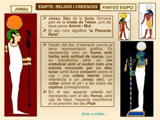 EGIPTE: RELIGIÓ I CREENCESEGIPTE: RELIGIÓ I CREENCES PANTEÓ EGIPCI
 Jonsu. Déu de la lluna, formava
part de la triada de Tebes, junt als
seus pares Ammó i Mut.
 El seu nom significa “la Placenta
Reial”.
JONSU
Anar a índex…
 Depèn del lloc d’adoració canvia la
seva representació gràfica. És
representat com un home amb
barba amb actitud de marxa, que
es transforma amb un nin
embolcat amb el sudari com una
mòmia coronada per un disc
lunar (amb lluna creixent) sobre el
cap i una coleta lateral (clara
referència a un Jonsu nin), un
collar sobre el pit i a les mans els
ceptres corresponents.
 En el seu aspecte celeste se’l
representa com al déu Horus, amb
cap de falcó, l’aspecte momiforme
el va prendre del déu Ptah.
 