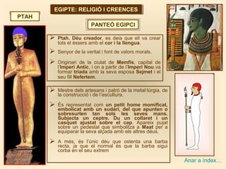 EGIPTE: RELIGIÓ I CREENCESEGIPTE: RELIGIÓ I CREENCES
PANTEÓ EGIPCI
PTAH
Anar a índex…
 Ptah. Déu creador, es deia que ell va crear
tots el éssers amb el cor i la llengua.
 Senyor de la veritat i font de valors morals.
 Originari de la ciutat de Memfis, capital de
l’Imperi Antic, i on a partir de l’Imperi Nou va
formar triada amb la seva esposa Sejmet i el
seu fill Nefertem.
 Mestre dels artesans i patró de la metal·lúrgia, de
la construcció i de l’escultura.
 És representat com un petit home momificat,
embolicat amb un sudari, del que apunten o
sobresurten tan sols les seves mans.
Subjecta un ceptre. Du un collaret i un
casquet ajustat sobre el cap. Apareix pujat
sobre un pedestal que simbolitza a Maat per a
equiparar la seva alçada amb els altres déus.
 A més, és l’únic déu que ostenta una barba
recta, ja que el normal és que la barba sigui
corba en el seu extrem
 