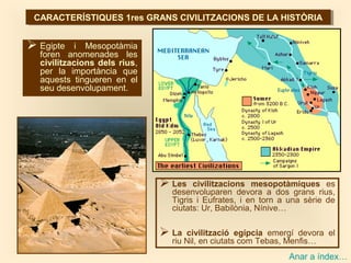 CARACTERÍSTIQUES 1res GRANS CIVILITZACIONS DE LA HISTÒRIACARACTERÍSTIQUES 1res GRANS CIVILITZACIONS DE LA HISTÒRIA
 Egipte i Mesopotàmia
foren anomenades les
civilitzacions dels rius,
per la importància que
aquests tingueren en el
seu desenvolupament.
 Les civilitzacions mesopotàmiques es
desenvoluparen devora a dos grans rius,
Tigris i Eufrates, i en torn a una sèrie de
ciutats: Ur, Babilònia, Nínive…
 La civilització egípcia emergí devora el
riu Nil, en ciutats com Tebas, Menfis…
Anar a índex…
 