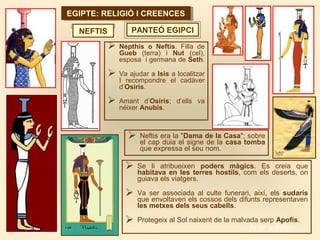 EGIPTE: RELIGIÓ I CREENCESEGIPTE: RELIGIÓ I CREENCES
PANTEÓ EGIPCINEFTIS
 Nepthis o Neftis. Filla de
Gueb (terra) i Nut (cel),
esposa i germana de Seth.
 Va ajudar a Isis a localitzar
I recompondre el cadàver
d’Osiris.
 Amant d’Osiris; d’ells va
néixer Anubis.
 Neftis era la "Dama de la Casa"; sobre
el cap duia el signe de la casa tomba
que expressa el seu nom.
 Se li atribueixen poders màgics. Es creia que
habitava en les terres hostils, com els deserts, on
guiava els viatgers.
 Va ser associada al culte funerari, així, els sudaris
que envoltaven els cossos dels difunts representaven
les metxes dels seus cabells.
 Protegeix al Sol naixent de la malvada serp Apofis.
Anar a índex…
 