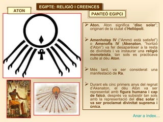 EGIPTE: RELIGIÓ I CREENCESEGIPTE: RELIGIÓ I CREENCES
PANTEÓ EGIPCI
Anar a índex…
 Aton. Aton significa “disc solar”;
originari de la ciutat d’Heliòpoli.
 Amenhotep IV (“Ammó està satisfet”)
o Amenofis IV (Akenaton, “horitzó
d’Aton”) va fer desaparèixer a la resta
de divinitats i va instaurar una religió
monoteista, tan sols es practicava
culte al déu Aton.
 Més tard, va ser considerat una
manifestació de Ra.
 Durant els cinc primers anys del regnat
d’Akenaton, el déu Aton va ser
representat amb figura humana i cap
de falcó, després va subsistir tan sols
amb la representació del disc solar i
va ser proclamat divinitat suprema i
única.
ATON
 