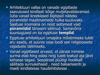 Arhitektuuri vallas on vanade egiptlaste saavutused kindlasti kõige muljetavaldavamad. Juba vanad kreeklased liigitasid näiteks püramiidid maailmaimede hulka kuuluvaks. Saatuse irooniana on neist seitsmest vaid  püramiidid  tänaseni säilinud. Samavõrra suursugused on ka egiptuse  templid . Egiptuse arhitektuuri omapära mõistmiseks tuleb aru saada, et suures osas loodi see religioossete vajaduste täitmiseks.  Vanad egiptlased arvasid, et pärast inimese surma elab hing edasi ning tuleb teatud aja järel kehasse tagasi. Seepärast püütigi hoolikalt säilitada surnukehasid , need balsameeriti ja maeti kindlatesse haudehitistesse .  