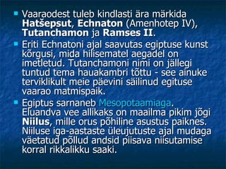 Vaaraodest tuleb kindlasti ära märkida  Hatšepsut ,  Echnaton  (Amenhotep IV),  Tutanchamon  ja  Ramses II .  Eriti Echnatoni ajal saavutas egiptuse kunst kõrgusi, mida hilisematel aegadel on imetletud. Tutanchamoni nimi on jällegi tuntud tema hauakambri tõttu - see ainuke terviklikult meie päevini säilinud egituse vaarao matmispaik.  Egiptus sarnaneb  Mesopotaamiaga . Eluandva vee allikaks on maailma pikim jõgi  Niilus , mille orus põhiline asustus paiknes. Niiluse iga-aastaste üleujutuste ajal mudaga väetatud põllud andsid piisava niisutamise korral rikkalikku saaki. 