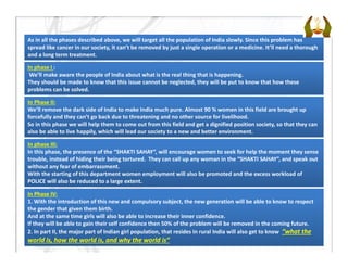 As in all the phases described above, we will target all the population of India slowly. Since this problem has 
spread like cancer in our society, it can’t be removed by just a single operation or a medicine. It’ll need a thorough 
and a long term treatment.
In phase I :
We’ll make aware the people of India about what is the real thing that is happening.
They should be made to know that this issue cannot be neglected, they will be put to know that how these 
problems can be solved.
In Phase II:
We’ll remove the dark side of India to make India much pure. Almost 90 % women in this field are brought up 
forcefully and they can’t go back due to threatening and no other source for livelihood. 
So in this phase we will help them to come out from this field and get a dignified position society, so that they can 
also be able to live happily, which will lead our society to a new and better environment.
In phase III:
In this phase, the presence of the “SHAKTI SAHAY”, will encourage women to seek for help the moment they sense 
trouble, instead of hiding their being tortured.  They can call up any woman in the “SHAKTI SAHAY”, and speak out 
without any fear of embarrassment. 
With the starting of this department women employment will also be promoted and the excess workload of 
POLICE will also be reduced to a large extent.
In Phase IV:
1. With the introduction of this new and compulsory subject, the new generation will be able to know to respect 
the gender that given them birth.
And at the same time girls will also be able to increase their inner confidence.
If they will be able to gain their self confidence then 50% of the problem will be removed in the coming future.
2. In part II, the major part of Indian girl population, that resides in rural India will also get to know  “what the 
world is, how the world is, and why the world is”
 