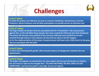 In the 2nd phase:      
The huge number of workers that are associated with the “Prostitution” will surely protest 
against this, as this will affect those people who have created this field and also their livelihood.
This phase will also get some political issues, because indirectly some politicians are also 
involved through money in this industry. So they will not allow to let this happen.
So for the implementation of this phase, the government will have to be a little harsh to the gang 
that are associated with this field.
In the 4TH Phase:
The public may oppose, as introduction of a new subject will increase the burden on children. 
But we’ll have to stick on the thought that “ TO GAIN ANYTHING, WE WILL HAVE TO LOSE 
SOMETHING”, and here the profit is very high. So we can’t ignore.
Challenges
In the 1st phase:
To make the project cost effective we have to convince Celebrities, Businessman, Channel 
Producers, Movie Producers and all other participators to provide service at minimum cost
In the 3rd phase:
In some case involving both gender, there may be chances of disapproval  between the two 
departments.
 