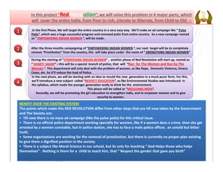 In the first Phase, We will target the entire country in a very easy way.  We’ll make an ad campaign like “ Pulse 
Polio”, which was a huge successful program and removed polio from entire country.  So a new campaign named 
as “ EMPOWERING INDIAN WOMEN “, will be made .
After the three months campaigning of “EMPOWERING INDIAN WOMEN “, our next  target will be to completely 
remove “Prostitution” from the country, this  will take place under  the name of “ SRENGTHING INDIAN WOMEN”
In the next phase, we will be starting with an idea to mould the new  generation in a much purer form. For this, In the next phase, we will be starting with an idea to mould the new  generation in a much purer form. For this, 
we’ll introduce a new subject  called “RESPECT EDUCATION”, as like Environmental Studies was introduced  in 
the syllabus, which made the younger generation really to think for the  environment. 
This phase will be called as “MOULDING INDIA”.
Secondly, we will be promoting the girl education to strengthen India, and to empower women and to give 
security to women.
During the starting of “STRENTHING INDIAN WOMEN” ,  another phase of Red Revolution will start up, named as 
“ SHAKTI  SAHAY”‐: this will be a special  branch of police, that  will  “Run  for The Women and Run by The  
Women ”. This department will only deal with the problem of women, as like Rape,  Domestic Violence, Dowry 
Cases, etc. So it’ll reduce the load of Police.
Red Revolution
1
2
3
4
BENIFIT OVER THE EXISTING SYSTEM
The points which make this RED REVOLUTION differ from other steps that are till now taken by the Government 
and The Society are:
• Till now there is no mass ad campaign (like the pulse polio) for this critical issue.
• There is no official police department working specially for women, like if a women does a crime, then she get 
arrested by a women constable, but in police station, she has to face a male police officer,  an untold but bitter 
truth.
• Some organizations are working for the removal of prostitution, but there is currently no proper plan existing 
to give them a dignified position in the society.
• There is a subject like Moral Science in our school, but its only for teaching “ God Helps those who helps 
themselves” . Nothing is there for a  child to teach him, that “ Respect the gender that gave you birth”
 