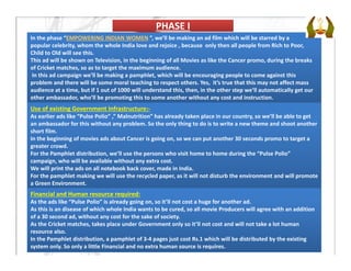 PHASE IPHASE I
In the phase “EMPOWERING INDIAN WOMEN ”, we’ll be making an ad film which will be starred by a 
popular celebrity, whom the whole India love and rejoice , because  only then all people from Rich to Poor, 
Child to Old will see this.
This ad will be shown on Television, in the beginning of all Movies as like the Cancer promo, during the breaks 
of Cricket matches, so as to target the maximum audience.
In this ad campaign we’ll be making a pamphlet, which will be encouraging people to come against this 
problem and there will be some moral teaching to respect others. Yes,  it’s true that this may not affect mass 
audience at a time, but if 1 out of 1000 will understand this, then, in the other step we’ll automatically get our 
other ambassador, who’ll be promoting this to some another without any cost and instruction.
Use of existing Government Infrastructure:‐
As earlier ads like “Pulse Polio” ,” Malnutrition” has already taken place in our country, so we’ll be able to get 
an ambassador for this without any problem. So the only thing to do is to write a new theme and shoot another  
short film.
In the beginning of movies ads about Cancer is going on, so we can put another 30 seconds promo to target a 
greater crowd.
For the Pamphlet distribution, we’ll use the persons who visit home to home during the “Pulse Polio” 
campaign, who will be available without any extra cost.
We will print the ads on all notebook back cover, made in India. 
For the pamphlet making we will use the recycled paper, as it will not disturb the environment and will promote
a Green Environment. 
Financial and Human resource required:
As the ads like “Pulse Polio” is already going on, so it’ll not cost a huge for another ad.
As this is an disease of which whole India wants to be cured, so all movie Producers will agree with an addition 
of a 30 second ad, without any cost for the sake of society.
As the Cricket matches, takes place under Government only so it’ll not cost and will not take a lot human 
resource also.
In the Pamphlet distribution, a pamphlet of 3‐4 pages just cost Rs.1 which will be distributed by the existing 
system only. So only a little Financial and no extra human source is requires.
 