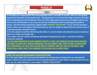 In this phase our target will be the new generation that is currently in schools, who are now getting 
ready to be the doers of the society soon.  This generation is in its innocent stage and don’t need any 
law or department to be threatened. They are in the stage where they can be moulded easily to any 
form. So we will introduce a very easy to score (as it will attract them for getting good grades in 
exam),  and interesting compulsory subject called “RESPECT EDUCATION”.  In our current education 
system, there are some subjects like Moral Science, but it is unable to teach them the ethical value of 
respecting people, specially women. 
So in this subject we will be introducing the ethics in a much simpler and attractive way to mould our 
future to a better and bright side. 
This subject will also include something special(and compulsory) for girls – martial art and first 
actions for self help 
“AS THE MAIN PROBLEM IN OUR CURRENT SOCIETY IS THAT, THE FEMALES DO NOT HAVE ENOUGH 
COURAGE TO SPEAK OUT WHEN HARRASSED. SO THIS SUBJECT WILL TEACH THEM TO GAIN THEIR 
SELF CONFIDENCE, SO THAT THEY CAN BE ABLE TO PROTEST AND GET HELP IN THE RIGHT TIME, 
WHICH WILL SURELY HELP THIS PROBLEM TO BE SOLVED ON A LARGE SCALE.
PHASE IVPHASE IV
USING THE EXISTING GOVERNMENT INFRASTRUCTURE:
As in the past subject like Environmental Studies has already been introduced in our educational 
system, which has really reduced the environmental problem to some extent. So by the path from the 
past, we can easily introduce a new subject “RESPECT EDUCATION”.
PART I
 