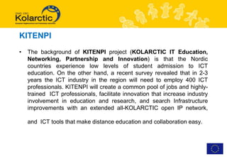 KITENPI
•   The background of KITENPI project (KOLARCTIC IT Education,
    Networking, Partnership and Innovation) is that the Nordic
    countries experience low levels of student admission to ICT
    education. On the other hand, a recent survey revealed that in 2-3
    years the ICT industry in the region will need to employ 400 ICT
    professionals. KITENPI will create a common pool of jobs and highly-
    trained ICT professionals, facilitate innovation that increase industry
    involvement in education and research, and search Infrastructure
    improvements with an extended all-KOLARCTIC open IP network,

    and ICT tools that make distance education and collaboration easy.
 