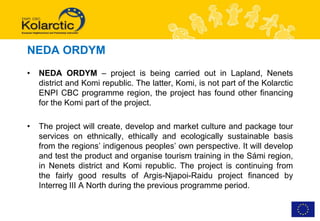 NEDA ORDYM
•   NEDA ORDYM – project is being carried out in Lapland, Nenets
    district and Komi republic. The latter, Komi, is not part of the Kolarctic
    ENPI CBC programme region, the project has found other financing
    for the Komi part of the project.

•   The project will create, develop and market culture and package tour
    services on ethnically, ethically and ecologically sustainable basis
    from the regions’ indigenous peoples’ own perspective. It will develop
    and test the product and organise tourism training in the Sámi region,
    in Nenets district and Komi republic. The project is continuing from
    the fairly good results of Argis-Njapoi-Raidu project financed by
    Interreg III A North during the previous programme period.
 