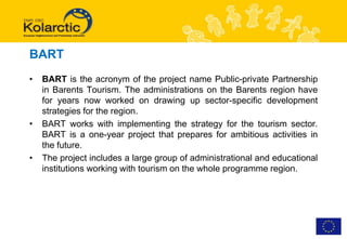 BART
•   BART is the acronym of the project name Public-private Partnership
    in Barents Tourism. The administrations on the Barents region have
    for years now worked on drawing up sector-specific development
    strategies for the region.
•   BART works with implementing the strategy for the tourism sector.
    BART is a one-year project that prepares for ambitious activities in
    the future.
•   The project includes a large group of administrational and educational
    institutions working with tourism on the whole programme region.
 