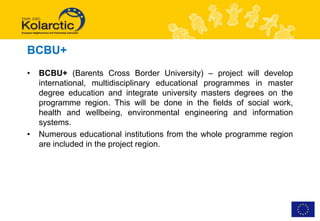 BCBU+
•   BCBU+ (Barents Cross Border University) – project will develop
    international, multidisciplinary educational programmes in master
    degree education and integrate university masters degrees on the
    programme region. This will be done in the fields of social work,
    health and wellbeing, environmental engineering and information
    systems.
•   Numerous educational institutions from the whole programme region
    are included in the project region.
 
