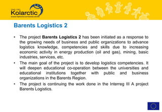 Barents Logistics 2
•   The project Barents Logistics 2 has been initiated as a response to
    the growing needs of business and public organizations to advance
    logistics knowledge, competencies and skills due to increasing
    economic activity in energy production (oil and gas), mining, basic
    industries, services, etc.
•   The main goal of the project is to develop logistics competencies. It
    will deepen educational co-operation between the universities and
    educational institutions together with public and business
    organizations in the Barents Region.
•   The project is continuing the work done in the Interreg III A project
    Barents Logistics.
 