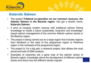 Kolarctic Salmon
•   The project Trilateral co-operation on our common resource, the
    Atlantic Salmon in the Barents region, has got a shorter name,
    Kolarctic Salmon.
•   It aims at merging modern science with traditional salmon fishing
    knowledge to create a future sustainable, long-term and knowledge-
    based salmon management of the common Atlantic salmon stocks in
    the Barents region.
•   The project is being carried out on a large region that includes regions
    from Nordland in the west of the programme region to Petchora
    region in the northeast of the programme region.
•   The project is, for a big part, a research project, that utilises the most
    advanced tools of DNA analysis.
•   Examples of outcomes are a gene map of the salmon stocks of
    Barents region, knowledge about the development of different salmon
    stocks and about how the different stocks migrate.
 