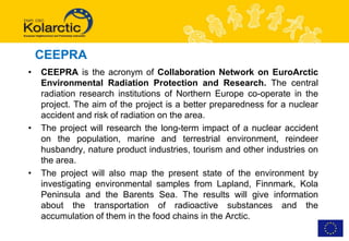 CEEPRA
•   CEEPRA is the acronym of Collaboration Network on EuroArctic
    Environmental Radiation Protection and Research. The central
    radiation research institutions of Northern Europe co-operate in the
    project. The aim of the project is a better preparedness for a nuclear
    accident and risk of radiation on the area.
•   The project will research the long-term impact of a nuclear accident
    on the population, marine and terrestrial environment, reindeer
    husbandry, nature product industries, tourism and other industries on
    the area.
•   The project will also map the present state of the environment by
    investigating environmental samples from Lapland, Finnmark, Kola
    Peninsula and the Barents Sea. The results will give information
    about the transportation of radioactive substances and the
    accumulation of them in the food chains in the Arctic.
 