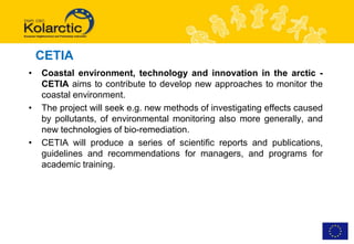 CETIA
•   Coastal environment, technology and innovation in the arctic -
    CETIA aims to contribute to develop new approaches to monitor the
    coastal environment.
•   The project will seek e.g. new methods of investigating effects caused
    by pollutants, of environmental monitoring also more generally, and
    new technologies of bio-remediation.
•   CETIA will produce a series of scientific reports and publications,
    guidelines and recommendations for managers, and programs for
    academic training.
 