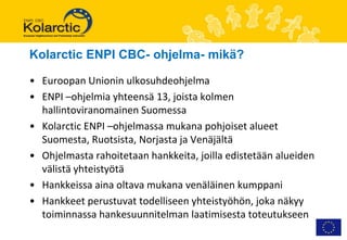 Kolarctic ENPI CBC- ohjelma- mikä?

• Euroopan Unionin ulkosuhdeohjelma
• ENPI –ohjelmia yhteensä 13, joista kolmen
  hallintoviranomainen Suomessa
• Kolarctic ENPI –ohjelmassa mukana pohjoiset alueet
  Suomesta, Ruotsista, Norjasta ja Venäjältä
• Ohjelmasta rahoitetaan hankkeita, joilla edistetään alueiden
  välistä yhteistyötä
• Hankkeissa aina oltava mukana venäläinen kumppani
• Hankkeet perustuvat todelliseen yhteistyöhön, joka näkyy
  toiminnassa hankesuunnitelman laatimisesta toteutukseen
 