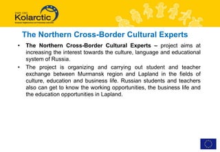 The Northern Cross-Border Cultural Experts
•   The Northern Cross-Border Cultural Experts – project aims at
    increasing the interest towards the culture, language and educational
    system of Russia.
•   The project is organizing and carrying out student and teacher
    exchange between Murmansk region and Lapland in the fields of
    culture, education and business life. Russian students and teachers
    also can get to know the working opportunities, the business life and
    the education opportunities in Lapland.
 