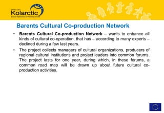 Barents Cultural Co-production Network
•   Barents Cultural Co-production Network – wants to enhance all
    kinds of cultural co-operation, that has – according to many experts –
    declined during a few last years.
•   The project collects managers of cultural organizations, producers of
    regional cultural institutions and project leaders into common forums.
    The project lasts for one year, during which, in these forums, a
    common road map will be drawn up about future cultural co-
    production activities.
 