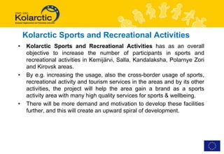Kolarctic Sports and Recreational Activities
•    Kolarctic Sports and Recreational Activities has as an overall
     objective to increase the number of participants in sports and
     recreational activities in Kemijärvi, Salla, Kandalaksha, Polarnye Zori
     and Kirovsk areas.
•    By e.g. increasing the usage, also the cross-border usage of sports,
     recreational activity and tourism services in the areas and by its other
     activities, the project will help the area gain a brand as a sports
     activity area with many high quality services for sports & wellbeing.
•    There will be more demand and motivation to develop these facilities
     further, and this will create an upward spiral of development.
 