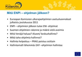 Mitä ENPI – ohjelman jälkeen?

• Euroopan Komission ulkorajaohjelmien asetusluonnokset
  julkaistu joulukuussa 2011
• ENPI – ohjelmien jälkeen tulee ENI- ohjelmat
• Suomen ohjelmien rakenne ja määrä vielä avoimia
• Mitä Venäjä haluaa? Alueet/ keskushallinto?
• Mikä taho ohjelmia hallinnoi?
• Hallinto helpottuu – PRAG poistuu osittain
• Hallintomalli lähemmäs EAY –ohjelmien hallintoa
 