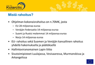 Mistä rahoitus?

• Ohjelman kokonaisrahoitus on n.70M€, josta
   –   EU 28 miljoonaa euroa
   –   Venäjän Federaatio 14 miljoonaa euroa
   –   Suomi ja Ruotsi molemmat 14 miljoonaa euroa
   –   Norja 14 miljoonaa euroa
• EU- rahoitus sekä Suomen ja Venäjän kansallinen rahoitus
  yhdellä hakemuksella ja päätöksellä
• Hallintoviranomainen Lapin liitto
• Sivutoimipisteet Luulajassa, Vesisaaressa, Murmanskissa ja
  Arkangelissa
 
