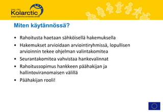Miten käytännössä?

• Rahoitusta haetaan sähköisellä hakemuksella
• Hakemukset arvioidaan arviointiryhmissä, lopullisen
  arvioinnin tekee ohjelman valintakomitea
• Seurantakomitea vahvistaa hankevalinnat
• Rahoitussopimus hankkeen päähakijan ja
  hallintoviranomaisen välillä
• Päähakijan rooli!
 