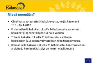 Missä mennään?

• Ohjelmassa toteutettu 3 hakukierrosta, neljäs käynnissä
  16.1.- 16.4.2012
• Ensimmäisellä hakukierroksella 34 hakemusta, rahoitetut
  hankkeet (13) olleet käynnissä noin vuoden
• Toisella hakukierroksella 31 hakemusta, valittujen
  hankkeiden (11) kanssa valmistellaan rahoitussopimuksia
• Kolmannella hakukierroksella 21 hakemusta, hakemukset on
  arvioitu ja komiteakäsittelyt on helmi- maaliskuussa
 
