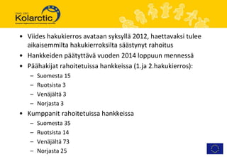 • Viides hakukierros avataan syksyllä 2012, haettavaksi tulee
  aikaisemmilta hakukierroksilta säästynyt rahoitus
• Hankkeiden päätyttävä vuoden 2014 loppuun mennessä
• Päähakijat rahoitetuissa hankkeissa (1.ja 2.hakukierros):
   –   Suomesta 15
   –   Ruotsista 3
   –   Venäjältä 3
   –   Norjasta 3
• Kumppanit rahoitetuissa hankkeissa
   –   Suomesta 35
   –   Ruotsista 14
   –   Venäjältä 73
   –   Norjasta 25
 