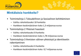 Minkälaisia hankkeita?

• Toimintalinja 1 Taloudellinen ja Sosiaalinen kehittäminen
   – Valittu rahoitettavaksi 10 hanketta
   – Hankkeen keskimääräinen koko 1,3 miljoonaa euroa
• Toimintalinja 2 Yhteiset haasteet
   – Valittu rahoitettavaksi 8 hanketta
   – Hankkeen keskimääräinen koko 1,78 miljoonaa euroa
• Toimintalinja 3 Ihmisten välinen yhteistyö ja identiteetin
  rakentaminen
   – Valittu rahoitettavaksi 6 hanketta
   – Hankkeen keskimääräinen koko 0,7 miljoonaa euroa
 