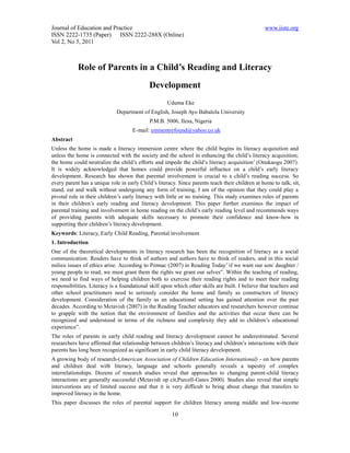 Journal of Education and Practice                                                                www.iiste.org
ISSN 2222-1735 (Paper) ISSN 2222-288X (Online)
Vol 2, No 5, 2011



            Role of Parents in a Child’s Reading and Literacy
                                            Development
                                                     Uduma Eke
                             Department of English, Joseph Ayo Babalola University
                                             P.M.B. 5006, Ilesa, Nigeria
                                     E-mail: eminentrefound@yahoo.co.uk
Abstract
Unless the home is made a literacy immersion centre where the child begins its literacy acquisition and
unless the home is connected with the society and the school in enhancing the child’s literacy acquisition;
the home could neutralize the child’s efforts and impede the child’s literacy acquisition’ (Onukaogu 2007).
It is widely acknowledged that homes could provide powerful influence on a child’s early literacy
development. Research has shown that parental involvement is crucial to a child’s reading success. So
every parent has a unique role in early Child’s literacy. Since parents teach their children at home to talk, sit,
stand, eat and walk without undergoing any form of training, I am of the opinion that they could play a
pivotal role in their children’s early literacy with little or no training. This study examines roles of parents
in their children’s early reading and literacy development. This paper further examines the impact of
parental training and involvement in home reading on the child’s early reading level and recommends ways
of providing parents with adequate skills necessary to promote their confidence and know-how in
supporting their children’s literacy development.
Keywords: Literacy, Early Child Reading, Parental involvement
1. Introduction
One of the theoretical developments in literacy research has been the recognition of literacy as a social
communication. Readers have to think of authors and authors have to think of readers, and in this social
milieu issues of ethics arise. According to Pennac (2007) in Reading Today’ if we want our son/ daughter /
young people to read, we must grant them the rights we grant our selves”. Within the teaching of reading,
we need to find ways of helping children both to exercise their reading rights and to meet their reading
responsibilities. Literacy is a foundational skill upon which other skills are built. I believe that teachers and
other school practitioners need to seriously consider the home and family as constructors of literacy
development. Consideration of the family as an educational setting has gained attention over the past
decades. According to Mctavish (2007) in the Reading Teacher educators and researchers however continue
to grapple with the notion that the environment of families and the activities that occur there can be
recognized and understood in terms of the richness and complexity they add to children’s educational
experience”.
The roles of parents in early child reading and literacy development cannot be underestimated. Several
researchers have affirmed that relationship between children’s literacy and children’s interactions with their
parents has long been recognized as significant in early child literacy development.
A growing body of research-(American Association of Children Education International) - on how parents
and children deal with literacy, language and schools generally reveals a tapestry of complex
interrelationships. Dozens of research studies reveal that approaches to changing parent-child literacy
interactions are generally successful (Mctavish op cit,Purcell-Gates 2000). Studies also reveal that simple
interventions are of limited success and that it is very difficult to bring about change that transfers to
improved literacy in the home.
This paper discusses the roles of parental support for children literacy among middle and low-income

                                                       10
 