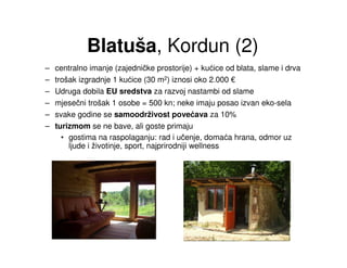 Blatuša, Kordun (2)
–   centralno imanje (zajedničke prostorije) + kućice od blata, slame i drva
–   trošak izgradnje 1 kućice (30 m2) iznosi oko 2.000 €
–   Udruga dobila EU sredstva za razvoj nastambi od slame
–   mjesečni trošak 1 osobe = 500 kn; neke imaju posao izvan eko-sela
–   svake godine se samoodrživost povećava za 10%
–   turizmom se ne bave, ali goste primaju
      • gostima na raspolaganju: rad i učenje, domaća hrana, odmor uz
        ljude i životinje, sport, najprirodniji wellness
 