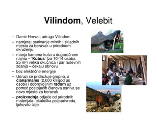 Vilindom, Velebit
– Damir Horvat, udruga Vilindom
– namjera: osnivanje mirnih i skladnih
  mjesta za boravak u prirodnom
  okruženju
– manja kamena kuća u dugoročnom
  najmu – ‘Kubus’ (za 10-14 osoba,
  25 m2) velika okućnica i par ruševnih
  zdanja – čekaju obnovu
– bez električne energije
– Udruzi se pridružuje grupno, a
  članarinama (2.000 kn/god po
  osobi) i dobrovoljnim radom uz
  pomoć postojećih članova osniva se
  novo mjesto za boravak
– proizvodnja odjeće od prirodnih
  materijala, ekološka poljoprivreda,
  ljekovito bilje
 