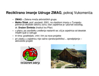 Reciklirano imanje Udruge ZMAG, pokraj Vukomerića
   – ZMAG = Zelena mreža aktivističkih grupa
   – Matko Šišak, prof. povijesti, 2001. na vlastitom imanju u Turopolju
     pokrenuo ekološki održivu zonu; član zajednice je i poznati sociolog,
     dr. Dražen Šimleša (Institut Ivo Pilar)
   – u planu: po završetku ure enja nastaniti se; cilj je zajednica od desetak
     mla ih ljudi iz Udruge
   – tri tima: graditeljski, vrtni i tim za nove projekte
   – pri ulasku u zajednicu nije važno vjersko/političko/... opredjeljenje –
     aktivistički projekt
 