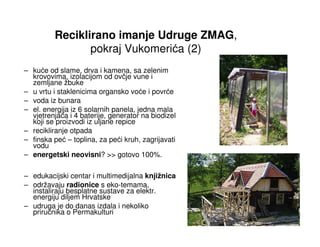 Reciklirano imanje Udruge ZMAG,
                pokraj Vukomerića (2)
– kuće od slame, drva i kamena, sa zelenim
  krovovima, izolacijom od ovčje vune i
  zemljane žbuke
– u vrtu i staklenicima organsko voće i povrće
– voda iz bunara
– el. energija iz 6 solarnih panela, jedna mala
  vjetrenjača i 4 baterije, generator na biodizel
  koji se proizvodi iz uljane repice
– recikliranje otpada
– finska peć – toplina, za peći kruh, zagrijavati
  vodu
– energetski neovisni? >> gotovo 100%.

– edukacijski centar i multimedijalna knjižnica
– održavaju radionice s eko-temama,
  instaliraju besplatne sustave za elektr.
  energiju diljem Hrvatske
– udruga je do danas izdala i nekoliko
  priručnika o Permakulturi
 