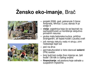 Žensko eko-imanje, Brač
         – projekt 2006. god. pokrenule 3 žene:
           Antonela, Mrvica i Luca; danas ih je
           ondje 4
         – vizija: zajednica koja će se bazirati na
           samoodrživosti uz korištenje isključivo
           prirodnih resursa
         – gruba mala betonska kućica, prilično
           avangardni, ali topao kutak u pustoj uvali
         – još nemaju tekuću vodu ni struju; zimi
           nedostaje topli tuš
         – peć na drva
         – permakulturalisti iz Istre darovali solarni
           (FN) sustav
         – broj ljudi koji ovdje žive mijenja se, ljeti
           bude i 30-tak iz cijelog svijeta
         – financiranje: od poslova koje odrade u
           susjednim mjestima
 