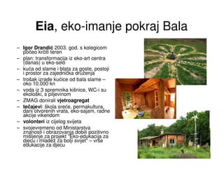 Eia, eko-imanje pokraj Bala
– Igor Drandić 2003. god. s kolegicom
  počeo krčiti teren
– plan: transformacija iz eko-art centra
  (danas) u eko-selo
– kuća od slame i blata za goste, postoji
  i prostor za zajednička druženja
– trošak izrade kućice od bala slame –
  oko 10.000 kn
– voda iz 3 spremnika kišnice, WC-i su
  ekološki, s piljevinom
– ZMAG donirali vjetroagregat
– tečajevi: škola sreće, permakultura,
  dani otvorenih vrata, eko-sajam, radne
  akcije vikendom
– volonteri iz cijelog svijeta
– svojevremeno od Ministarstva
  znanosti i obrazovanja dobili pozitivno
  mišljenje za projekt "Eko-edukacija za
  djecu i mladež za bolji svijet" – vrše
  edukacije za djecu
 