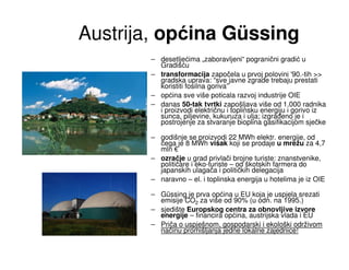 Austrija, općina Güssing
       – desetljećima „zaboravljeni“ pogranični gradić u
         Gradišću
       – transformacija započela u prvoj polovini '90.-tih >>
         gradska uprava: “sve javne zgrade trebaju prestati
         koristiti fosilna goriva”
       – općina sve više poticala razvoj industrije OIE
       – danas 50-tak tvrtki zapošljava više od 1.000 radnika
         i proizvodi električnu i toplinsku energiju i gorivo iz
         sunca, piljevine, kukuruza i ulja; izgra eno je i
         postrojenje za stvaranje bioplina gasifikacijom sječke

       – godišnje se proizvodi 22 MWh elektr. energije, od
         čega je 8 MWh višak koji se prodaje u mrežu za 4,7
         mln €
       – ozračje u grad privlači brojne turiste: znanstvenike,
         političare i eko-turiste – od škotskih farmera do
         japanskih ulagača i političkih delegacija
       – naravno – el. i toplinska energija u hotelima je iz OIE

       – Güssing je prva općina u EU koja je uspjela srezati
         emisije CO2 za više od 90% (u odn. na 1995.)
       – sjedište Europskog centra za obnovljive izvore
         energije – financira općina, austrijska vlada i EU
       – Priča o uspješnom, gospodarski i ekološki održivom
         načinu promišljanja jedne lokalne zajednice!
 